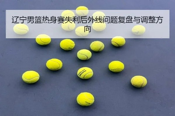 辽宁男篮热身赛失利后外线问题复盘与调整方向（leyu）