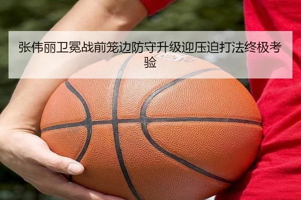 张伟丽卫冕战前笼边防守升级迎压迫打法终极考验(leyu)