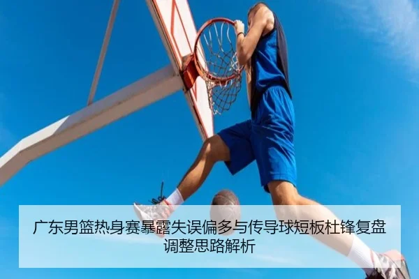 广东男篮热身赛暴露失误偏多与传导球短板杜锋复盘调整思路解析（leyu）