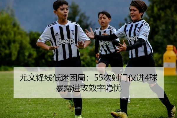 尤文锋线低迷困局：55次射门仅进4球暴露进攻效率隐忧（leyu）