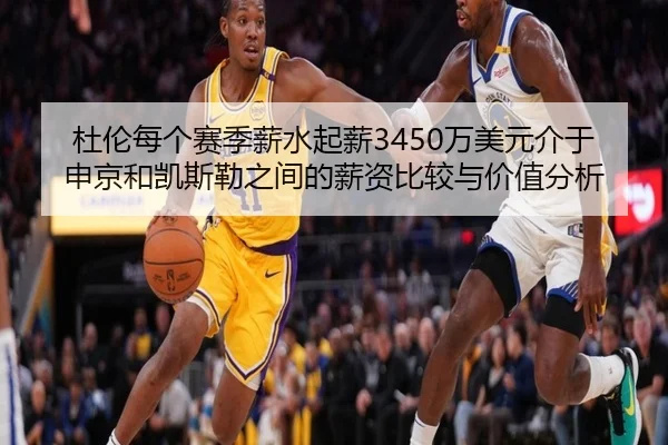 杜伦每个赛季薪水起薪3450万美元介于申京和凯斯勒之间的薪资比较与价值分析（leyu）